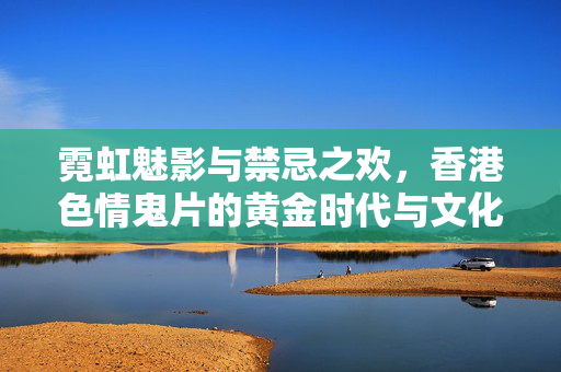 霓虹魅影与禁忌之欢,香港色情鬼片的黄金时代与文化密码,霓虹魅影,香港色情鬼片的黄金时代与文化密码 霓虹魅影与禁忌之欢,香港色情鬼片的黄金时代与文化密码,霓虹魅影,香港色情鬼片的黄金时代与文化密码