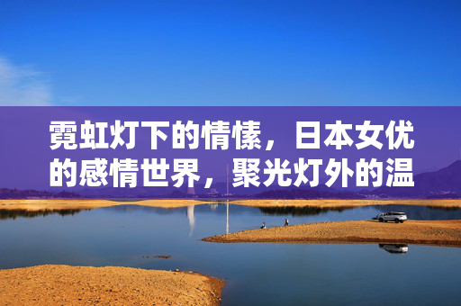 霓虹灯下的情愫,日本女优的感情世界,聚光灯外的温柔与挣扎,霓虹灯下的温柔与挣扎,日本女优的感情世界 霓虹灯下的情愫,日本女优的感情世界,聚光灯外的温柔与挣扎,霓虹灯下的温柔与挣扎,日本女优的感情世界