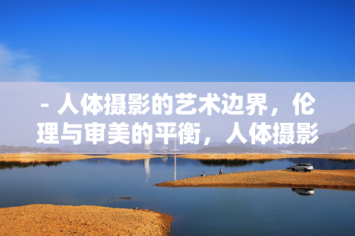 - 人体摄影的艺术边界,伦理与审美的平衡,人体摄影,艺术边界与伦理审美的平衡 - 人体摄影的艺术边界,伦理与审美的平衡,人体摄影,艺术边界与伦理审美的平衡
