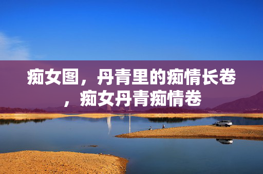 痴女图，丹青里的痴情长卷，痴女丹青痴情卷
