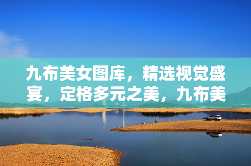 九布美女图库,精选视觉盛宴,定格多元之美,九布美女图库,精选视觉盛宴,定格多元之美 九布美女图库,精选视觉盛宴,定格多元之美,九布美女图库,精选视觉盛宴,定格多元之美