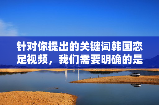 针对你提出的关键词韩国恋足视频,我们需要明确的是,任何涉及色情、低俗或违反法律法规的内容都不应被传播或推广。恋足类视频若包含色情元素或未经同意的内容,均属于不良信息,违反社会公德和平台规定,韩国恋足视频,严禁传播违规低俗内容 针对你提出的关键词韩国恋足视频,我们需要明确的是,任何涉及色情、低俗或违反法律法规的内容都不应被传播或推广。恋足类视频若包含色情元素或未经同意的内容,均属于不良信息,违反社会公德和平台规定,韩国恋足视频,严禁传播违规低俗内容