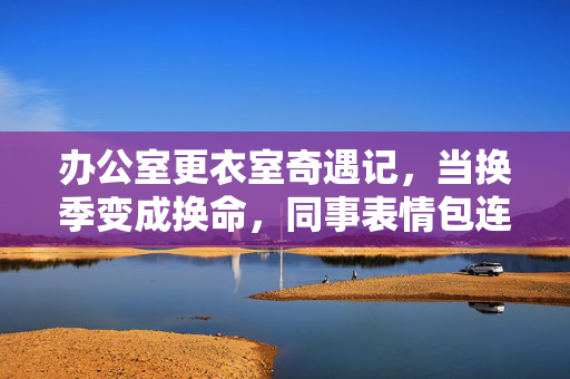 办公室更衣室奇遇记,当换季变成换命,同事表情包连夜赶工,办公室更衣室奇遇,换季即换命,表情包连夜赶工 办公室更衣室奇遇记,当换季变成换命,同事表情包连夜赶工,办公室更衣室奇遇,换季即换命,表情包连夜赶工