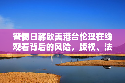 警惕日韩欧美港台伦理在线观看背后的风险,版权、法律与伦理的多重警示,警惕日韩欧美港台伦理在线观看,版权、法律与伦理风险警示 警惕日韩欧美港台伦理在线观看背后的风险,版权、法律与伦理的多重警示,警惕日韩欧美港台伦理在线观看,版权、法律与伦理风险警示