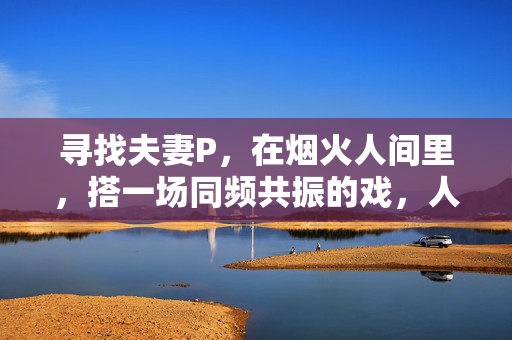 寻找夫妻P,在烟火人间里,搭一场同频共振的戏,人间烟火夫妻同频戏 寻找夫妻P,在烟火人间里,搭一场同频共振的戏,人间烟火夫妻同频戏