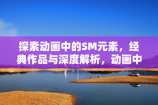 探索动画中的SM元素,经典作品与深度解析,动画中的SM元素,经典作品与深度解析 探索动画中的SM元素,经典作品与深度解析,动画中的SM元素,经典作品与深度解析