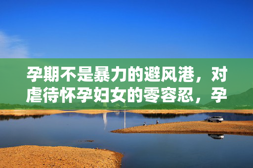孕期不是暴力的避风港,对虐待怀孕妇女的零容忍,孕期非暴力避风港,虐待孕妇零容忍 孕期不是暴力的避风港,对虐待怀孕妇女的零容忍,孕期非暴力避风港,虐待孕妇零容忍