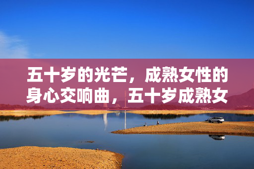 五十岁的光芒,成熟女性的身心交响曲,五十岁成熟女性的身心交响光芒 五十岁的光芒,成熟女性的身心交响曲,五十岁成熟女性的身心交响光芒