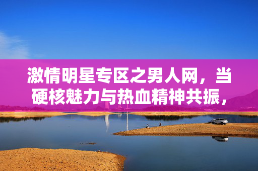激情明星专区之男人网,当硬核魅力与热血精神共振,男人网激情明星专区,硬核魅力与热血精神共振 激情明星专区之男人网,当硬核魅力与热血精神共振,男人网激情明星专区,硬核魅力与热血精神共振