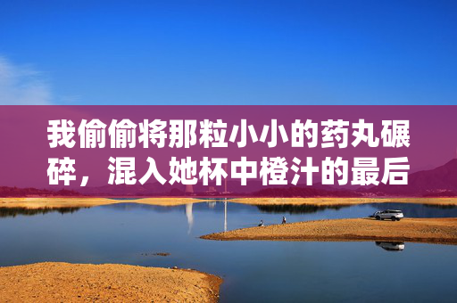 我偷偷将那粒小小的药丸碾碎,混入她杯中橙汁的最后一口。她浑然不觉,仰头饮尽,像饮下我所有无声的绝望。杯底残留的橙汁,倒映出我扭曲的影子,也映出她唇边那抹我日思夜想的、若有若无的笑意,她的笑,碾碎在橙汁里 我偷偷将那粒小小的药丸碾碎,混入她杯中橙汁的最后一口。她浑然不觉,仰头饮尽,像饮下我所有无声的绝望。杯底残留的橙汁,倒映出我扭曲的影子,也映出她唇边那抹我日思夜想的、若有若无的笑意,她的笑,碾碎在橙汁里