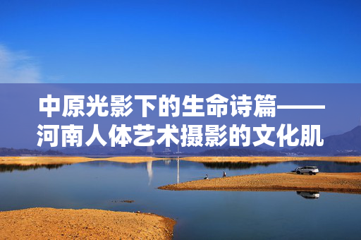 中原光影下的生命诗篇——河南人体艺术摄影的文化肌理与审美突围 中原光影下的生命诗篇——河南人体艺术摄影的文化肌理与审美突围