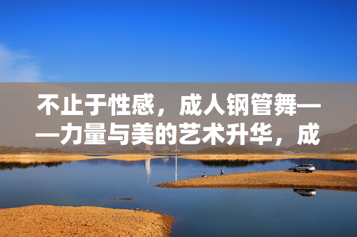 不止于性感,成人钢管舞——力量与美的艺术升华,成人钢管舞,力量与美的艺术升华 不止于性感,成人钢管舞——力量与美的艺术升华,成人钢管舞,力量与美的艺术升华