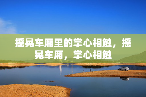 摇晃车厢里的掌心相触,摇晃车厢,掌心相触 摇晃车厢里的掌心相触,摇晃车厢,掌心相触