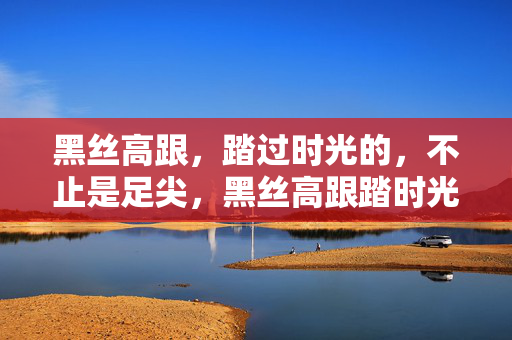 黑丝高跟，踏过时光的，不止是足尖，黑丝高跟踏时光，不止足尖