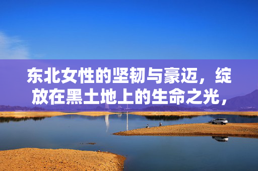 东北女性的坚韧与豪迈，绽放在黑土地上的生命之光，黑土地上的坚韧豪迈，东北女性的生命之光