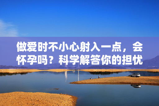 做爱时不小心射入一点，会怀孕吗？科学解答你的担忧，射入一点会怀孕吗？科学解答你的担忧