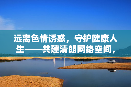 远离色情诱惑，守护健康人生——共建清朗网络空间，远离色情诱惑，守护健康人生共建清朗网络空间