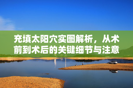 充填太阳穴实图解析,从术前到术后的关键细节与注意事项,充填太阳穴实图解析,术前到术后的关键细节与注意事项 充填太阳穴实图解析,从术前到术后的关键细节与注意事项,充填太阳穴实图解析,术前到术后的关键细节与注意事项