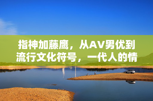 指神加藤鹰,从AV男优到流行文化符号,一代人的情启蒙记忆,指神加藤鹰,从AV男优到流行文化符号,一代人的情启蒙记忆 指神加藤鹰,从AV男优到流行文化符号,一代人的情启蒙记忆,指神加藤鹰,从AV男优到流行文化符号,一代人的情启蒙记忆