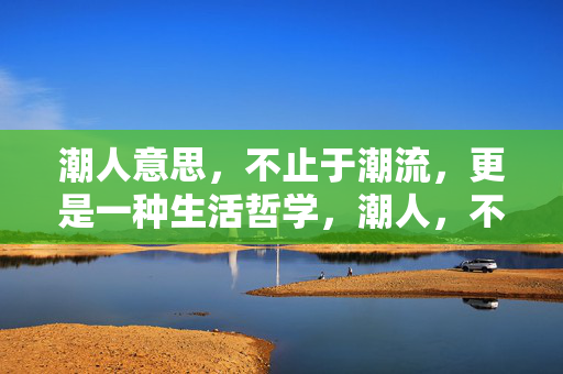 潮人意思,不止于潮流,更是一种生活哲学,潮人,不止于潮流的生活哲学 潮人意思,不止于潮流,更是一种生活哲学,潮人,不止于潮流的生活哲学