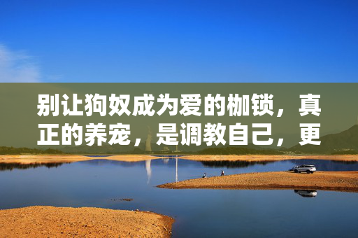 别让狗奴成为爱的枷锁,真正的养宠,是调教自己,更是懂它,调教自己,懂它,养宠该有的样子 别让狗奴成为爱的枷锁,真正的养宠,是调教自己,更是懂它,调教自己,懂它,养宠该有的样子