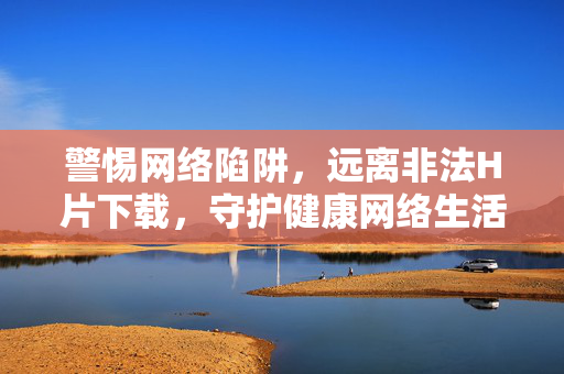 警惕网络陷阱,远离非法H片下载,守护健康网络生活,警惕网络陷阱,远离非法H片下载,守护健康网络生活 警惕网络陷阱,远离非法H片下载,守护健康网络生活,警惕网络陷阱,远离非法H片下载,守护健康网络生活