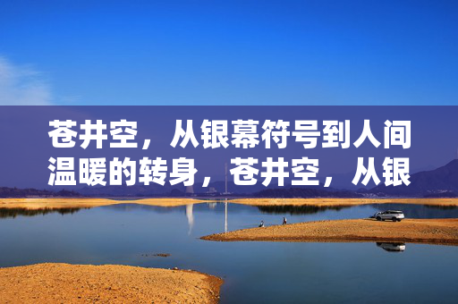 苍井空,从银幕符号到人间温暖的转身,苍井空,从银幕符号到人间温暖的转身 苍井空,从银幕符号到人间温暖的转身,苍井空,从银幕符号到人间温暖的转身