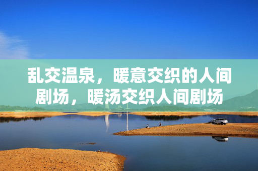 乱交温泉，暖意交织的人间剧场，暖汤交织人间剧场