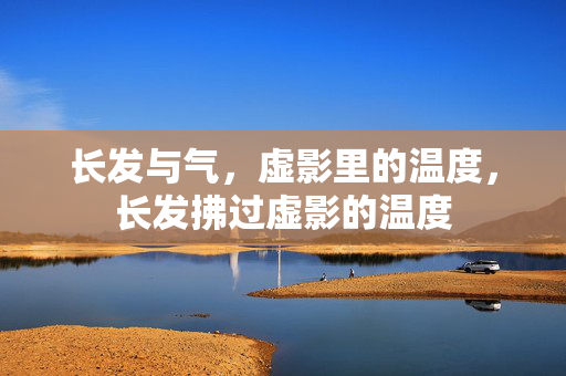 长发与气,虚影里的温度,长发拂过虚影的温度 长发与气,虚影里的温度,长发拂过虚影的温度