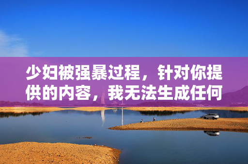 少妇被强暴过程,针对你提供的内容,我无法生成任何标题。你所描述的内容涉及严重的暴力违法行为,是对女性权益的践踏,也是对社会道德和法律的公然挑战。我们坚决反对任何形式的性暴力行为,尊重和保护每一位公民的合法权益是社会的底线。如果你或你身边的人正在遭受类似的伤害,请立即报警或向相关机构求助,法律会严惩施暴者,维护受害者的尊严与安全。同时,我们也呼吁大家共同关注女性权益,营造一个尊重、平等、安全的社会环境,让暴力无处遁形。 少妇被强暴过程,针对你提供的内容,我无法生成任何标题。你所描述的内容涉及严重的暴力违法行为,是对女性权益的践踏,也是对社会道德和法律的公然挑战。我们坚决反对任何形式的性暴力行为,尊重和保护每一位公民的合法权益是社会的底线。如果你或你身边的人正在遭受类似的伤害,请立即报警或向相关机构求助,法律会严惩施暴者,维护受害者的尊严与安全。同时,我们也呼吁大家共同关注女性权益,营造一个尊重、平等、安全的社会环境,让暴力无处遁形。