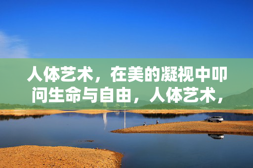 人体艺术，在美的凝视中叩问生命与自由，人体艺术，美的凝视叩问生命与自由