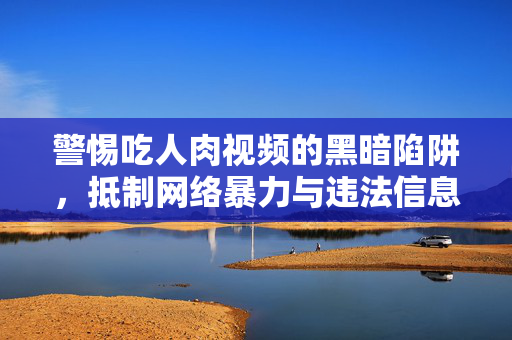 警惕吃人肉视频的黑暗陷阱,抵制网络暴力与违法信息,共建清朗空间,警惕吃人肉视频黑暗陷阱,抵制网络暴力与违法信息共建清朗空间 警惕吃人肉视频的黑暗陷阱,抵制网络暴力与违法信息,共建清朗空间,警惕吃人肉视频黑暗陷阱,抵制网络暴力与违法信息共建清朗空间