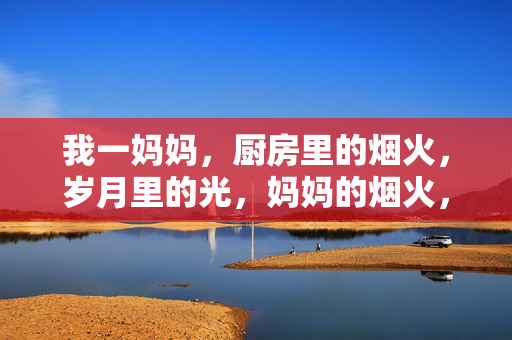 我一妈妈,厨房里的烟火,岁月里的光,妈妈的烟火,岁月里的光 我一妈妈,厨房里的烟火,岁月里的光,妈妈的烟火,岁月里的光