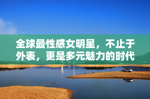 全球最性感女明星,不止于外表,更是多元魅力的时代符号,超越外表的多元魅力,全球性感女明星的时代符号 全球最性感女明星,不止于外表,更是多元魅力的时代符号,超越外表的多元魅力,全球性感女明星的时代符号