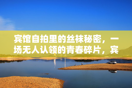 宾馆自拍里的丝袜秘密,一场无人认领的青春碎片,宾馆自拍里的丝袜秘密,无人认领的青春碎片 宾馆自拍里的丝袜秘密,一场无人认领的青春碎片,宾馆自拍里的丝袜秘密,无人认领的青春碎片