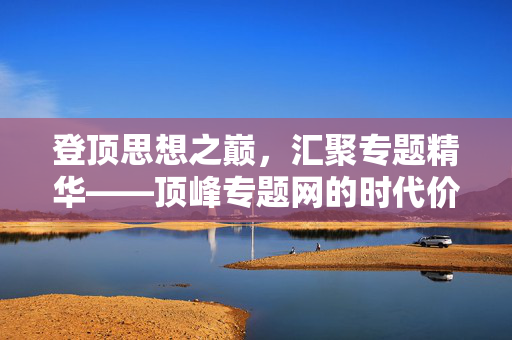 登顶思想之巅,汇聚专题精华——顶峰专题网的时代价值,登顶思想之巅,汇聚专题精华,顶峰专题网的时代价值 登顶思想之巅,汇聚专题精华——顶峰专题网的时代价值,登顶思想之巅,汇聚专题精华,顶峰专题网的时代价值
