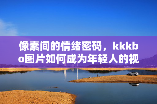 像素间的情绪密码,kkkbo图片如何成为年轻人的视觉解压阀?kkkbo图片,年轻人的像素情绪解压阀 像素间的情绪密码,kkkbo图片如何成为年轻人的视觉解压阀?kkkbo图片,年轻人的像素情绪解压阀