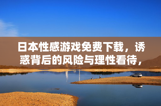 日本性感游戏免费下载,诱惑背后的风险与理性看待,日本性感游戏免费下载,诱惑背后的风险与理性看待 日本性感游戏免费下载,诱惑背后的风险与理性看待,日本性感游戏免费下载,诱惑背后的风险与理性看待