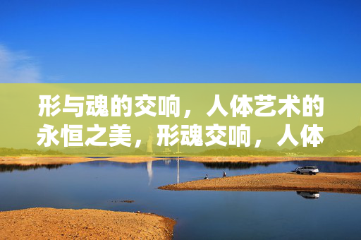 形与魂的交响,人体艺术的永恒之美,形魂交响,人体艺术的永恒之美 形与魂的交响,人体艺术的永恒之美,形魂交响,人体艺术的永恒之美