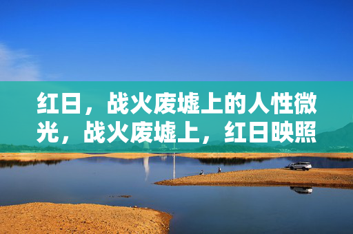 红日,战火废墟上的人性微光,战火废墟上,红日映照人性微光 红日,战火废墟上的人性微光,战火废墟上,红日映照人性微光