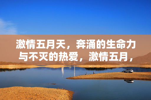 激情五月天,奔涌的生命力与不灭的热爱,激情五月,奔涌生命力与不灭热爱 激情五月天,奔涌的生命力与不灭的热爱,激情五月,奔涌生命力与不灭热爱