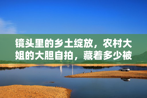 镜头里的乡土绽放，农村大姐的大胆自拍，藏着多少被看见的力量？农村大姐自拍，乡土绽放中被看见的力量