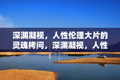 深渊凝视,人性伦理大片的灵魂拷问,深渊凝视,人性伦理的灵魂拷问 深渊凝视,人性伦理大片的灵魂拷问,深渊凝视,人性伦理的灵魂拷问