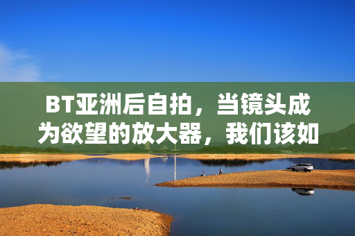 BT亚洲后自拍，当镜头成为欲望的放大器，我们该如何安放真实的自我？自拍，欲望放大器中的真实自我安放