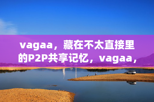 vagaa，藏在不太直接里的P2P共享记忆，vagaa，隐匿于含蓄间的P2P共享记忆