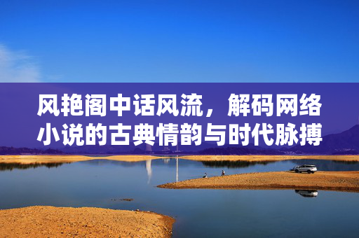 风艳阁中话风流，解码网络小说的古典情韵与时代脉搏，风艳阁中，网络小说的古典情韵与时代风流