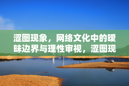 涩图现象,网络文化中的暧昧边界与理性审视,涩图现象,网络文化的暧昧边界与理性审视 涩图现象,网络文化中的暧昧边界与理性审视,涩图现象,网络文化的暧昧边界与理性审视