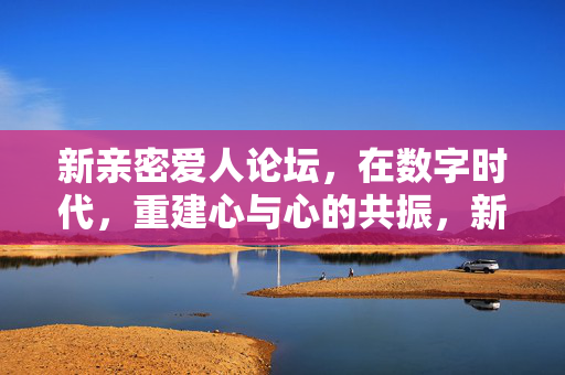 新亲密爱人论坛,在数字时代,重建心与心的共振,新亲密爱人论坛,数字时代重建心与心共振 新亲密爱人论坛,在数字时代,重建心与心的共振,新亲密爱人论坛,数字时代重建心与心共振
