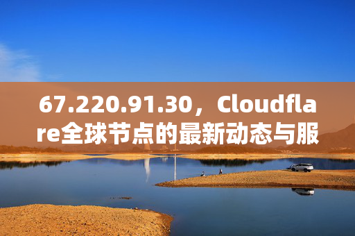 67.220.91.30,Cloudflare全球节点的最新动态与服务价值解析 67.220.91.30,Cloudflare全球节点的最新动态与服务价值解析