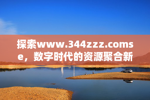 探索www.344zzz.comse,数字时代的资源聚合新坐标,探索344zzz.comse,数字时代的资源聚合新坐标 探索www.344zzz.comse,数字时代的资源聚合新坐标,探索344zzz.comse,数字时代的资源聚合新坐标